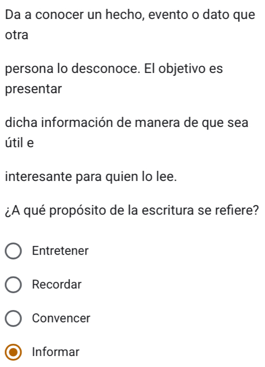 Da a conocer un hecho, evento o dato que
otra
persona lo desconoce. El objetivo es
presentar
dicha información de manera de que sea
útil e
interesante para quien lo lee.
¿A qué propósito de la escritura se refiere?
Entretener
Recordar
Convencer
Informar