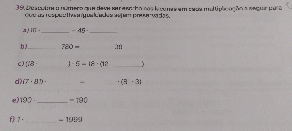 Descubra o número que deve ser escrito nas lacunas em cada multiplicação a seguir para 
que as respectivas igualdades sejam preservadas. 
a) 16· _  =45· _ 
b)_ . 780= _  . 98
c) (18· _) . 5=18· (12· _  )
d) (7· 81)· _=_ . (81· 3)
e) 190· _ =190
f) 1 ._  =1999