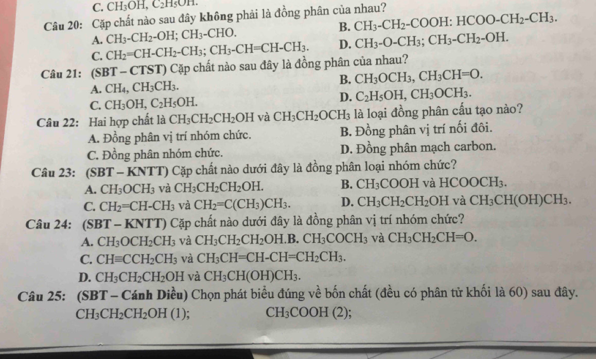 C. CH_3OH,C_2H_5OH.
Câu 20: Cặp chất nào sau đây không phải là đồng phân của nhau?
B. CH_3-CH_2-COOH:HCOO-CH_2-CH_3.
A. CH_3-CH_2-OH;CH_3-CHO.
C. CH_2=CH-CH_2-CH_3;CH_3-CH=CH-CH_3. D. CH_3-O-CH_3;CH_3-CH_2-OH.
Câu 21: (SBT-CTST) () Cặp chất nào sau đây là đồng phân của nhau?
B. CH_3OCH_3,CH_3CH=O.
A. CH_4,CH_3CH_3.
C. CH_3OH,C_2H_5OH.
D. C_2H_5OH,CH_3OCH_3.
Câu 22: Hai hợp chất là CH_3CH_2CH_2OH và CH_3CH_2 OCH_3 là loại đồng phân cấu tạo nào?
A. Đồng phân vị trí nhóm chức. B. Đồng phân vị trí nối đôi.
C. Đồng phân nhóm chức. D. Đồng phân mạch carbon.
Câu 23: (S BT-KNTT) 0 Cặp chất nào dưới đây là đồng phân loại nhóm chức?
A. CH_3OCH_3 và CH_3CH_2CH_2OH. B. CH_3 COOH và HCOOCl H_3
C. CH_2=CH-CH_3 và CH_2=C(CH_3)CH_3. D. CH_3CH_2CH_2 OH và CH_3CH(OH)CH_3.
Câu 24: (SBT-KNTT) Cặp chất nào dưới đây là đồng phân vị trí nhóm chức?
A. CH_3OCH_2CH_3 và CH_3CH_2CH_2OH.B.CH_3COCH_3 và CH_3CH_2CH=O.
C. CHequiv CCH_2CH_3 và CH_3CH=CH-CH=CH_2CH_3.
D. CH_3CH_2CH_2OH và CH_3CH(OH)CH_3.
Chat au25: 5: (SBT - Cánh Diều) Chọn phát biểu đúng về bốn chất (đều có phân tử khối là 60) sau đây.
CH_3CH_2CH_2OH(1);
CH_3COOH(2);