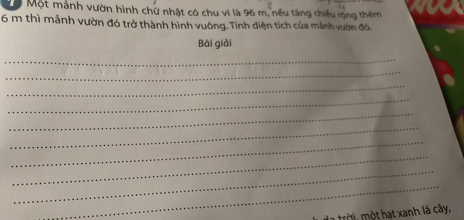 Dộ Một mảnh vườn hình chữ nhật có chu vi là 96 m, nếu tăng chiếu rộng thêm
6 m thì mảnh vườn đó trở thành hình vuông. Tính diện tích của mảnh vườn đó. 
Bài giải 
_ 
_ 
_ 
_ 
_ 
_ 
_ 
_ 
_ 
_ 
trời, một hạt xanh lá cây,