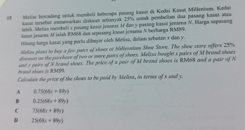 Melisa bercadang untuk membeli beberapa pasang kasut di Kedai Kasut Millenium. Kedai
kasut tersebut menawarkan diskaun sebanyak 25% untuk pembelian dua pasang kasut atau
lebih. Melisa membeli x pasang kasut jenama M dan y pasang kasut jenama N. Harga sepasang
kasut jenama M ialah RM68 dan sepasang kasut jenama N berharga RM89.
Hitung harga kasut yang perlu dibayar olch Melisa, dalam sebutan x dan y.
Melisa plans to buy a few pairs of shoes at Millennium Shoe Store. The shoe store offers 25%
discount on the purchase of two or more pairs of shoes. Melisa bought x pairs of M brand shoes
and y pairs of N brand shoes. The price of a pair of M brand shoes is RM68 and a pair of N
brand shoes is RM89.
Calculate the price of the shoes to be paid by Melisa, in terms of x and y.
A 0.75(68x+89y)
B 0.25(68x+89y)
C 75(68x+89y)
D 25(68x+89y)