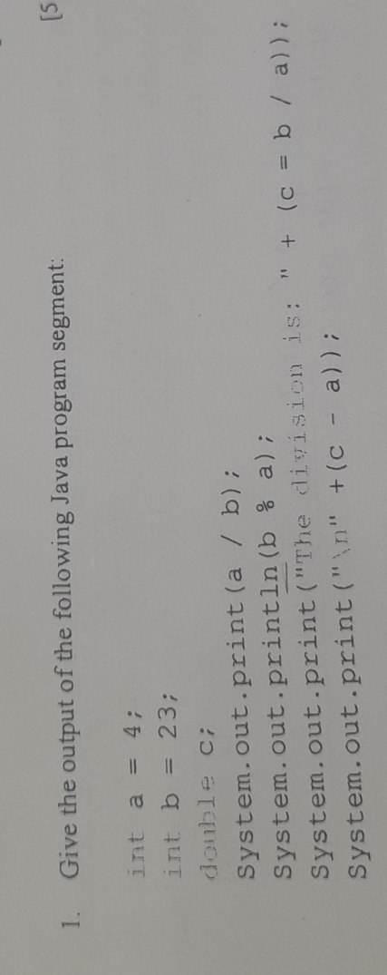 Give the output of the following Java program segment: [5 
int a=4; 
int b=23; 
double c; 
System.out. print (a /b ); 
System.out.print ln (b/ a); 
System.out.print (^11T he division is: " ''+(c=b/a)) ^circ  
System.out.print ('')n''+(c-a));