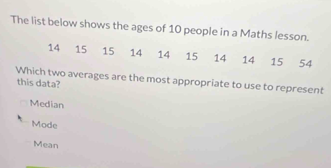 The list below shows the ages of 10 people in a Maths lesson.
14 15 15 14 14 15 14 14 15 54
Which two averages are the most appropriate to use to represent
this data?
Median
Mode
Mean