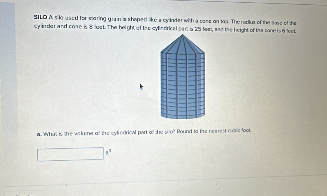 SILO A silo used for storing grain is shaped like a cylinder with a cone on top. The radius of the base of the 
cylinder and cone is 8 feet. The height of the cylindrical part is 25 feet, and the height of the cone is 6 feet. 
a. What is the volume of the cylindrical part of the silo? Round to the nearest cubic foot.
□ ft^3