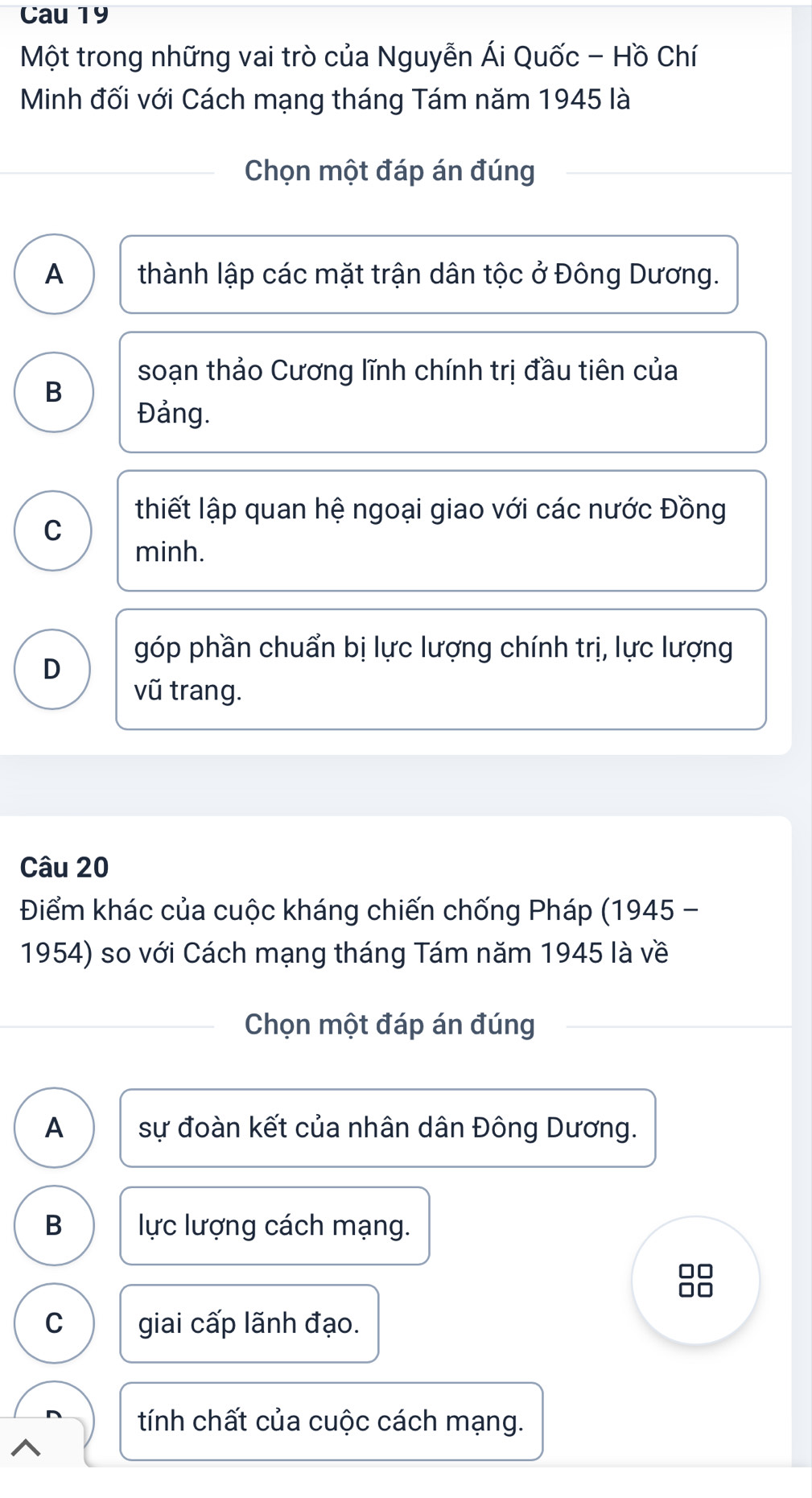 Cau 19
Một trong những vai trò của Nguyễn Ái Quốc - Hồ Chí
Minh đối với Cách mạng tháng Tám năm 1945 là
Chọn một đáp án đúng
A thành lập các mặt trận dân tộc ở Đông Dương.
soạn thảo Cương lĩnh chính trị đầu tiên của
B
Đảng.
thiết lập quan hệ ngoại giao với các nước Đồng
C
minh.
góp phần chuẩn bị lực lượng chính trị, lực lượng
D
vũ trang.
Câu 20
Điểm khác của cuộc kháng chiến chống Pháp (1945 -
1954) so với Cách mạng tháng Tám năm 1945 là về
Chọn một đáp án đúng
A sự đoàn kết của nhân dân Đông Dương.
B lực lượng cách mạng.
C giai cấp lãnh đạo.
tính chất của cuộc cách mạng.