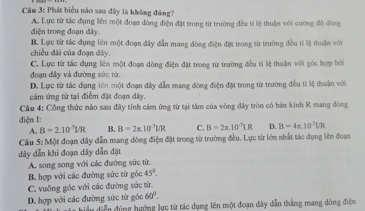 Phát biểu nào sau đây là không đúng?
A. Lực từ tác dụng lên một đoạn dòng điện đặt trong từ trường đều tỉ lệ thuận với cường độ dòng
điện trong đoạn dây.
B. Lực từ tác dụng lên một đoạn dây dẫn mang dòng điện đặt trong từ trường đều ti lệ thuận với
chiều dài của đoạn dây.
C. Lực từ tác dụng lên một đoạn dòng điện đặt trong từ trường đều tỉ lệ thuận với góc hợp bởi
đoạn dây và đường sức từ.
D. Lực từ tác dụng lên một đoạn dây dẫn mang dòng điện đặt trong từ trường đều tỉ lệ thuận với
cảm ứng từ tại điểm đặt đoạn dây.
Câu 4: Công thức nào sau đây tính cảm ứng từ tại tâm của vòng dây tròn có bán kính R mang dòng
điện I:
A. B=2.10^(-7)I/R B. B=2π .10^(-7)I/R C. B=2π .10^(-7)I.R D. B=4π .10^(-7)I/R
Câu 5: Một đoạn dây dẫn mang dòng điện đặt trong từ trường đều. Lực từ lớn nhất tác dụng lên đoạn
dây dẫn khi đoạn dây dẫn đặt
A. song song với các đường sức từ.
B. hợp với các đường sức từ góc 45^0.
C. vuông góc với các đường sức từ.
D. hợp với các đường sức từ góc 60^0. 
biểu diễn đúng hướng lực từ tác dụng lên một đoạn dây dẫn thắng mang dòng điện