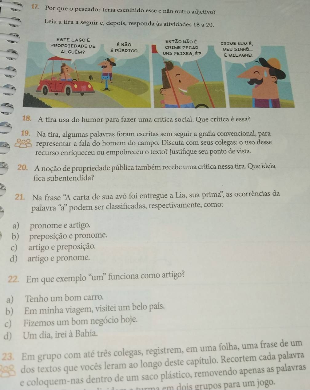 Por que o pescador teria escolhido esse e não outro adjetivo?
Leia a tira a seguir e, depois, responda às atividades 18 a 20.
18. A tira usa do humor para fazer uma crítica social. Que crítica é essa?
19. Na tira, algumas palavras foram escritas sem seguir a grafia convencional, para
representar a fala do homem do campo. Discuta com seus colegas: o uso desse
recurso enriqueceu ou empobreceu o texto? Justifique seu ponto de vista.
20. A noção de propriedade pública também recebe uma crítica nessa tira. Que ideia
fica subentendida?
21. Na frase “A carta de sua avó foi entregue a Lia, sua prima” as ocorrências da
palavra “a” podem ser classificadas, respectivamente, como:
a) pronome e artigo.
b) preposição e pronome.
c) artigo e preposição.
d) artigo e pronome.
22. Em que exemplo “um” funciona como artigo?
a) Tenho um bom carro.
b) Em minha viagem, visitei um belo país.
c) Fizemos um bom negócio hoje.
d) Um dia, irei à Bahia.
23. Em grupo com até três colegas, registrem, em uma folha, uma frase de um
209 dos textos que vocês leram ao longo deste capítulo. Recortem cada palavra
e coloquem-nas dentro de um saco plástico, removendo apenas as palavras
u m a em dois grupos para um jogo.