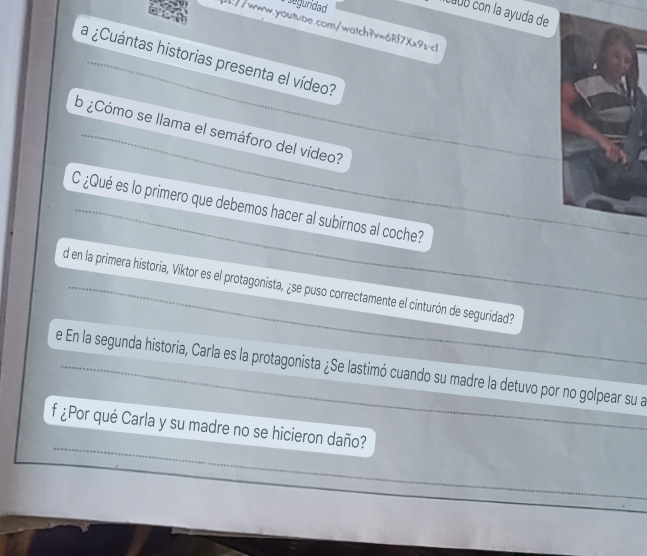 agundad 
CœUó con la ayuda de 
//www.youtube.com/watch?v=6Rf7Xx9s-cl 
la ¿Cuántas historias presenta el vídeo? 
b ¿Cómo se llama el semáforo del vídeo? 
_ 
C ¿Qué es lo primero que debemos hacer al subirnos al coche? 
_ 
d en la primera historia, Viktor es el protagonista, ¿se puso correctamente el cinturón de seguridad? 
e En la segunda historia, Carla es la protagonista ¿Se lastimó cuando su madre la detuvo por no golpear su a_ 
_ 
f ¿Por qué Carla y su madre no se hicieron daño?