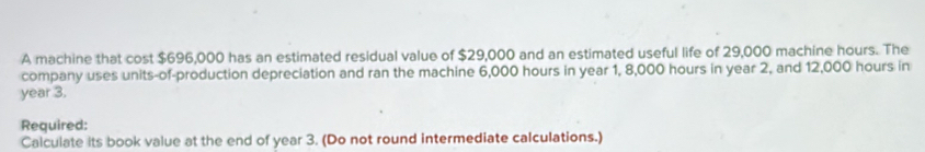 A machine that cost $696,000 has an estimated residual value of $29,000 and an estimated useful life of 29,000 machine hours. The 
company uses units-of-production depreciation and ran the machine 6,000 hours in year 1, 8,000 hours in year 2, and 12,000 hours in
year 3. 
Required: 
Calculate its book value at the end of year 3. (Do not round intermediate calculations.)