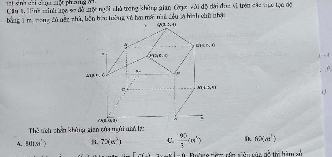 thí sinh chỉ chọn một phương an.
Câu 1. Hình minh họa sơ đồ một ngôi nhà trong không gian Oxyz với độ dài đơn vị trên các trục tọa độ
bằng 1 m, trong đó nền nhà, bốn bức tường và hai mái nhà đều là hình chữ nhật.
1
Thể tích phần không gian của ngôi nhà là:
A. 80(m^3) B. 70(m^3) C.  190/3 (m^3) D. 60(m^3)
[f()2x+8]-0 Đường tiêm cân xiên của đồ thi hàm số