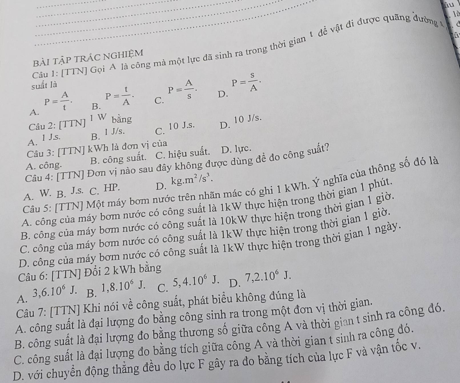 iu
. lè
Câu 1: [TTN] Gọi A là công mà một lực đã sinh ra trong thời gian 1 để vật đi được quãng đường Ý . c
bài tập trÁC NGHIệM
suất là
D. P= S/A .
A. P= A/t .
B. P= t/A .
C. P= A/s .
Câu 2: [TTN] 1 W bằng
A. l J.s. B. I J/s. C. 10 J.s. D. 10 J/s.
Câu 3: [TTN] kWh là đơn vị của
A. công. B. công suất. C. hiệu suất. D. lực.
Câu 4: [TTN] Đơn vị nào sau đây không được dùng để đo công suất?
D. kg.m^2/s^3.
Câu 5: [TTN] Một máy bơm nước trên nhãn mác có ghi 1 kWh. Ý nghĩa của thông số đó là
A. W. B. J.s. C. HP.
A. công của máy bơm nước có công suất là 1kW thực hiện trong thời gian 1 phút.
B. công của máy bơm nước có công suất là 10kW thực hiện trong thời gian 1 giờ.
C. công của máy bơm nước có công suất là 1kW thực hiện trong thời gian 1 giờ.
D. công của máy bơm nước có công suất là 1kW thực hiện trong thời gian 1 ngày.
Câu 6: [TTN] Đổi 2 kWh bằng
A. 3,6.10^6J.
B. 1,8.10^6J.
C. 5,4.10^6J.
D. 7,2.10^6J.
Câu 7: [TTN] Khi nói về công suất, phát biểu không đúng là
A. công suất là đại lượng đo bằng công sinh ra trong một đơn vị thời gian.
B. công suất là đại lượng đo bằng thương số giữa công A và thời gian t sinh ra công đó.
C. công suất là đại lượng đo bằng tích giữa công A và thời gian t sinh ra công đó.
D. với chuyển động thẳng đều do lực F gây ra đo bằng tích của lực F và vận tốc v.