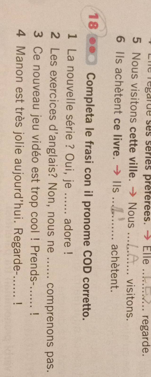 regarde ses séries préférées. → Elle_ 
regarde. 
5 Nous visitons cette ville. → Nous_ 
visitons. 
6 Ils achètent ce livre. → Ils _achètent. 
18 
Completa le frasi con il pronome COD corretto. 
1 La nouvelle série ? Oui, je ...... adore ! 
2 Les exercices d'anglais? Non, nous ne ...... comprenons pas. 
3 Ce nouveau jeu vidéo est trop cool ! Prends-_ ! 
4 Manon est très jolie aujourd'hui. Regarde-...... !