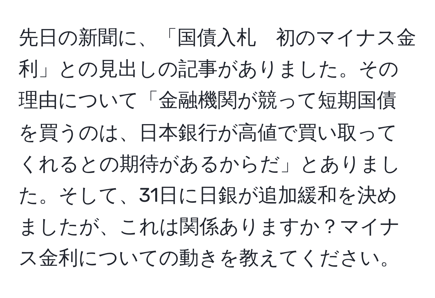 先日の新聞に、「国債入札　初のマイナス金利」との見出しの記事がありました。その理由について「金融機関が競って短期国債を買うのは、日本銀行が高値で買い取ってくれるとの期待があるからだ」とありました。そして、31日に日銀が追加緩和を決めましたが、これは関係ありますか？マイナス金利についての動きを教えてください。