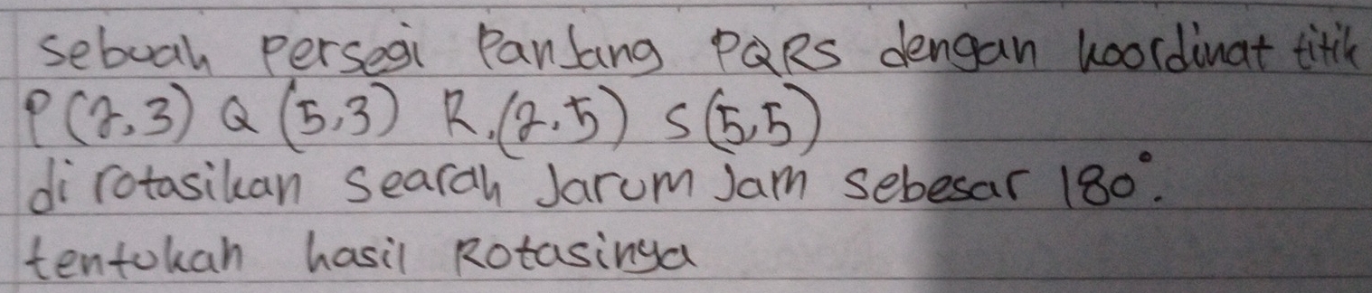 seboah perseai Panlang PQRs dengan loordinat titil
P(2,3) Q (5,3) R.(2,5) S(5,5)
dirotasikan searah Jarum Jam sebesar 180°. 
tentokan hasil Rotasinga