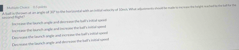 A ball is thrown at an angle of 30° to the horizontal with an initial velocity of 10m/s. What adjustments should be made to increase the height reached by the ball for the
second flight?
Increase the launch angle and decrease the ball's initial speed
Increase the launch angle and increase the ball's initial speed
Decrease the launch angle and increase the ball's initial speed
Decrease the launch angle and decrease the ball's initial speed