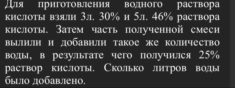 для приготовления водного раствора 
кислоты взяли 3л. 30% и 5л. 46% раствора 
кислоты. Затем часть полученной смеси 
вылили и добавили такое же количество 
водь, в результате чего получился 25%
раствор кислоты. Сколько литров воды 
былο дοбавлено.