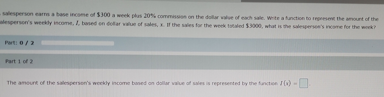 salesperson earns a base income of $300 a week plus 20% commission on the dollar value of each sale. Write a function to represent the amount of the 
alesperson's weekly income, I, based on dollar value of sales, x. If the sales for the week totaled $3000, what is the salesperson's income for the week? 
Part: 0 / 2 
Part 1 of 2 
The amount of the salesperson's weekly income based on dollar value of sales is represented by the function I(x)=□.