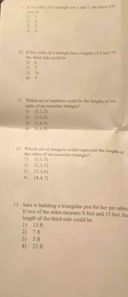 9 . if two sides of a triangle are 1 and 3, the third side
máy be
1) 5
2) 2
3) 3
4) 4
10 If two sides of a triangle have lengths of 4 and 10.
the third side could be
1) 8
2) 2
3) 16
4) 4
11 Which set of numbers could be the lengths of the
sides of an isosceles triangle?
1)  1,1,2
2  3,3,5
3) (3,4,5)
4)  4,4,9
12 Which set of integers could represent the lengths of
the sides of an isosceles triangle?
1 )  1,1,3
2)  2,2,5
3)  3,3,6
4)  4,4,7
13 Sara is building a triangular pen for her pet rabbit
If two of the sides measure 8 feet and 15 feet, the
length of the third side could be
1) 13 ft
2) 7 ft
3) 3 ft
4) 23 ft