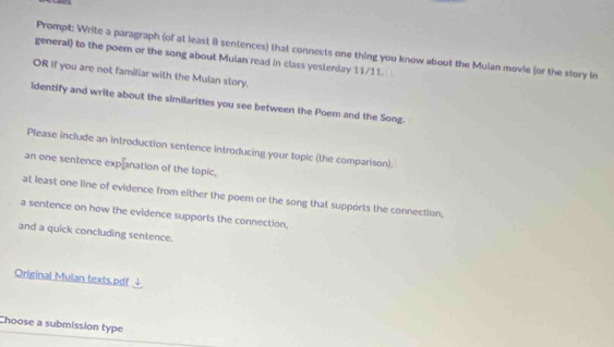 Prompt: Write a paragraph (of at least 8 sentences) that connects one thing you know about the Mulan movie (or the story in 
general) to the poem or the song about Mulan read in class yesterday 11/11. 
OR if you are not familiar with the Mulan story, 
ldentify and write about the similarities you see between the Poem and the Song. 
Please include an introduction sentence introducing your topic (the comparison). 
an one sentence explanation of the topic, 
at least one line of evidence from either the poem or the song that supports the connection, 
a sentence on how the evidence supports the connection, 
and a quick concluding sentence. 
Original Mulan texts.pdf 
Choose a submission type