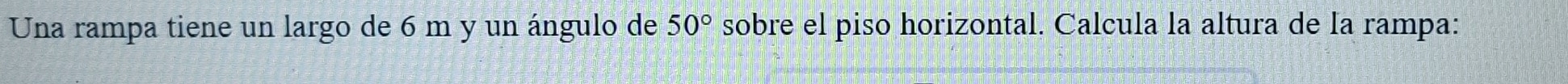 Una rampa tiene un largo de 6 m y un ángulo de 50° sobre el piso horizontal. Calcula la altura de la rampa: