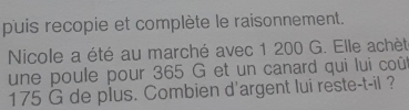 puis recopie et complète le raisonnement. 
Nicole a été au marché avec 1 200 G. Elle achèt 
une poule pour 365 G et un canard qui lui coû
175 G de plus. Combien d'argent lui reste-t-il ?