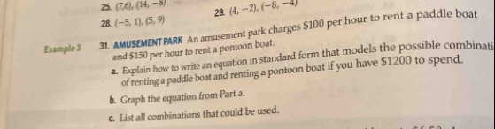 (7,6), (14,-8) 29. (4,-2), (-8,-4)
28. (-5,1),(5,9)
Example 3 31. AMUSEMENTPARK An amusement park charges $100 per hour to rent a paddle boat 
and $150 per hour to rent a pontoon boat. 
a. Explain how to write an equation in standard form that models the possible combinati 
of renting a paddle boat and renting a pontoon boat if you have $1200 to spend. 
b. Graph the equation from Part a. 
c. List all combinations that could be used.