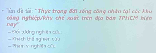 Tên đề tài: “Thực trạng đời sống công nhân tại các khu 
công nghiệp/khu chế xuất trên địa bàn TPHCM hiện 
nay” 
- Đối tượng nghiên cứu: 
- Khách thể nghiên cứu 
— Phạm vi nghiên cứu