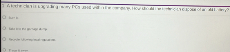 A technician is upgrading many PCs used within the company. How should the technician dispose of an old battery?
Burn it.
Take it to the garbage dump.
Recycle following local regulations.
Throw it away.