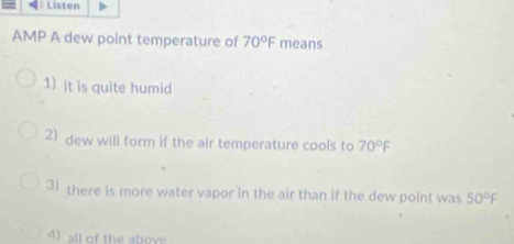 Listen
AMP A dew point temperature of 70°F means
1) it is quite humid
2) dew will form if the air temperature cools to 70°F
3) there is more water vapor in the air than if the dew point was 50°F
4) all of the above