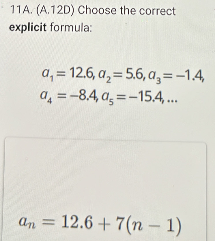 (A.12D) Choose the correct
explicit formula:
a_1=12.6, a_2=5.6, a_3=-1.4,
a_4=-8.4, a_5=-15.4,...
a_n=12.6+7(n-1)