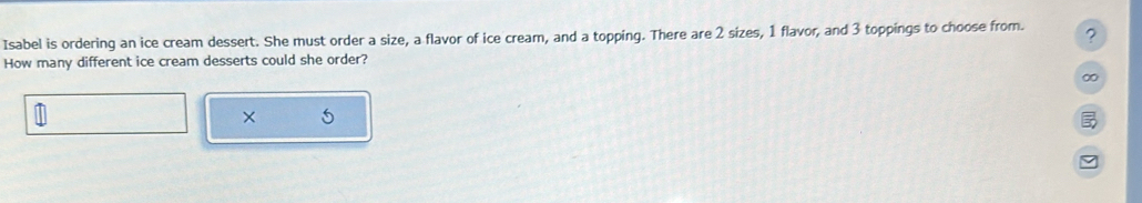 Isabel is ordering an ice cream dessert. She must order a size, a flavor of ice cream, and a topping. There are 2 sizes, 1 flavor, and 3 toppings to choose from. ? 
How many different ice cream desserts could she order? 
∞ 
× 5