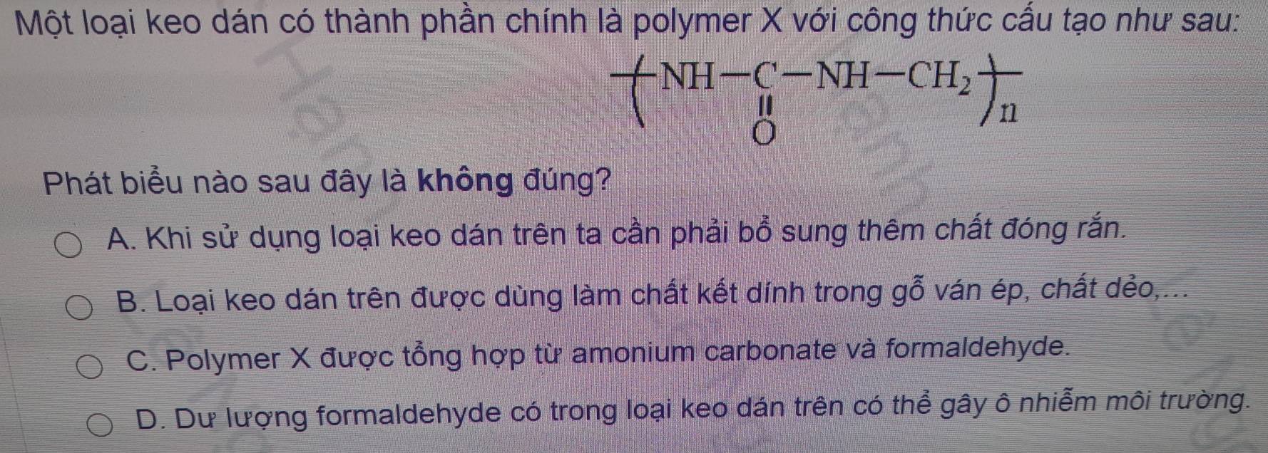 Một loại keo dán có thành phần chính là polymer X với công thức cấu tạo như sau:
+NH-_C^((HH-CH_H))_n)-NH-CH_2)frac n
Phát biểu nào sau đây là không đúng?
A. Khi sử dụng loại keo dán trên ta cần phải bổ sung thêm chất đóng rắn.
B. Loại keo dán trên được dùng làm chất kết dính trong gỗ ván ép, chất dẻo,...
C. Polymer X được tổng hợp từ amonium carbonate và formaldehyde.
D. Dư lượng formaldehyde có trong loại keo dán trên có thể gây ô nhiễm môi trường.