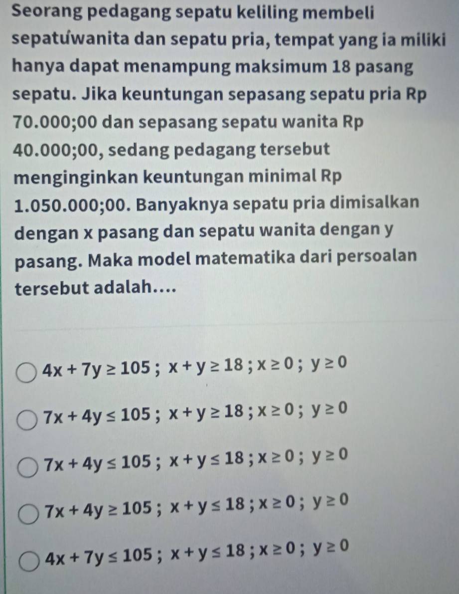 Seorang pedagang sepatu keliling membeli
sepatuwanita dan sepatu pria, tempat yang ia miliki
hanya dapat menampung maksimum 18 pasang
sepatu. Jika keuntungan sepasang sepatu pria Rp
70.000; 00 dan sepasang sepatu wanita Rp
40.000; 00, sedang pedagang tersebut
menginginkan keuntungan minimal Rp
1.050.000;00. Banyaknya sepatu pria dimisalkan
dengan x pasang dan sepatu wanita dengan y
pasang. Maka model matematika dari persoalan
tersebut adalah....
4x+7y≥ 105; x+y≥ 18; x≥ 0; y≥ 0
7x+4y≤ 105; x+y≥ 18; x≥ 0; y≥ 0
7x+4y≤ 105; x+y≤ 18; x≥ 0; y≥ 0
7x+4y≥ 105; x+y≤ 18; x≥ 0; y≥ 0
4x+7y≤ 105; x+y≤ 18; x≥ 0; y≥ 0