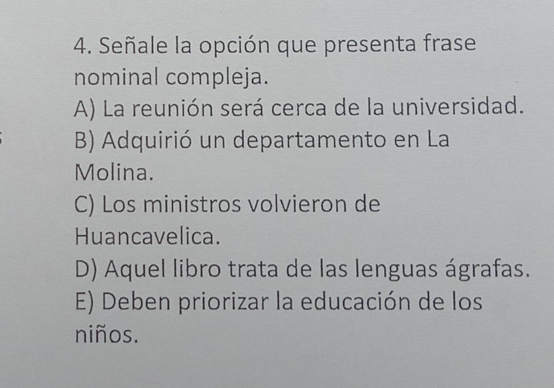 Señale la opción que presenta frase
nominal compleja.
A) La reunión será cerca de la universidad.
B) Adquirió un departamento en La
Molina.
C) Los ministros volvieron de
Huancavelica.
D) Aquel libro trata de las lenguas ágrafas.
E) Deben priorizar la educación de los
niños.