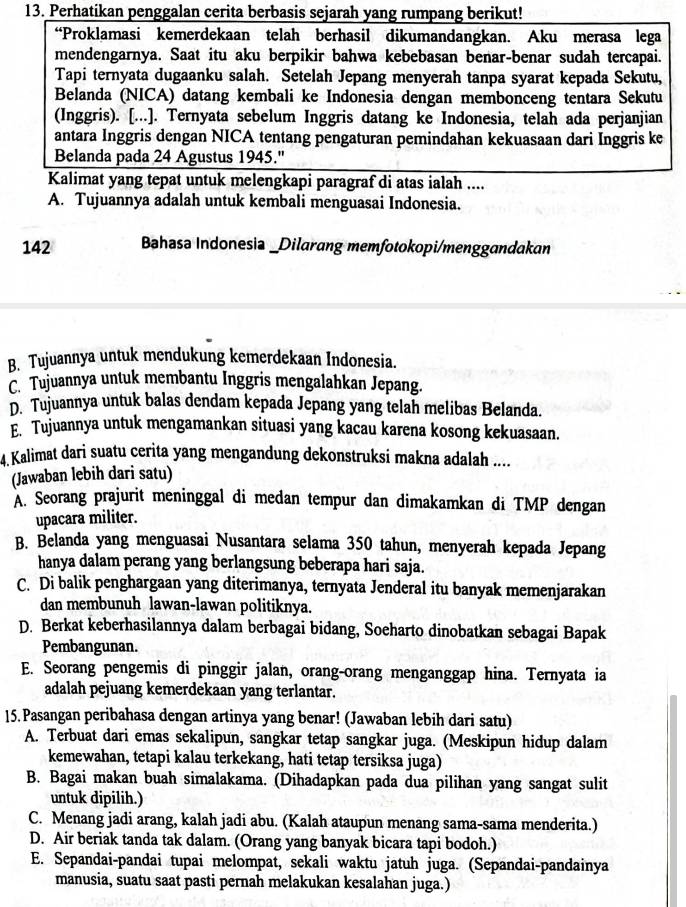 Perhatikan penggalan cerita berbasis sejarah yang rumpang berikut!
“Proklamasi kemerdekaan telah berhasil dikumandangkan. Aku merasa lega
mendengarnya. Saat itu aku berpikir bahwa kebebasan benar-benar sudah tercapai.
Tapi ternyata dugaanku salah. Setelah Jepang menyerah tanpa syarat kepada Sekutu,
Belanda (NICA) datang kembali ke Indonesia dengan membonceng tentara Sekutu
(Inggris). [...]. Ternyata sebelum Inggris datang ke Indonesia, telah ada perjanjian
antara Inggris dengan NICA tentang pengaturan pemindahan kekuasaan dari Inggris ke
Belanda pada 24 Agustus 1945.'
Kalimat yang tepat untuk melengkapi paragraf di atas ialah ....
A. Tujuannya adalah untuk kembali menguasai Indonesia.
142 Bahasa Indonesia _Dilarang memfotokopi/menggandakan
B. Tujuannya untuk mendukung kemerdekaan Indonesia.
Tujuannya untuk membantu Inggris mengalahkan Jepang.
D. Tujuannya untuk balas dendam kepada Jepang yang telah melibas Belanda.
E. Tujuannya untuk mengamankan situasi yang kacau karena kosong kekuasaan.
4. Kalimat dari suatu cerita yang mengandung dekonstruksi makna adalah ....
(Jawaban lebih dari satu)
A. Seorang prajurit meninggal di medan tempur dan dimakamkan di TMP dengan
upacara militer.
B. Belanda yang menguasai Nusantara selama 350 tahun, menyerah kepada Jepang
hanya dalam perang yang berlangsung beberapa hari saja.
C. Di balik penghargaan yang diterimanya, ternyata Jenderal itu banyak memenjarakan
dan membunuh lawan-lawan politiknya.
D. Berkat keberhasilannya dalam berbagai bidang, Soeharto dinobatkan sebagai Bapak
Pembangunan.
E. Seorang pengemis di pinggir jalan, orang-orang menganggap hina. Ternyata ia
adalah pejuang kemerdekaan yang terlantar.
15. Pasangan peribahasa dengan artinya yang benar! (Jawaban lebih dari satu)
A. Terbuat dari emas sekalipun, sangkar tetap sangkar juga. (Meskipun hidup dalam
kemewahan, tetapi kalau terkekang, hati tetap tersiksa juga)
B. Bagai makan buah simalakama. (Dihadapkan pada dua pilihan yang sangat sulit
untuk dipilih.)
C. Menang jadi arang, kalah jadi abu. (Kalah ataupun menang sama-sama menderita.)
D. Air beriak tanda tak dalam. (Orang yang banyak bicara tapi bodoh.)
E. Sepandai-pandai tupai melompat, sekali waktu jatuh juga. (Sepandai-pandainya
manusia, suatu saat pasti pernah melakukan kesalahan juga.)