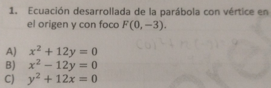 Ecuación desarrollada de la parábola con vértice en
el origen y con foco F(0,-3).
A) x^2+12y=0
B) x^2-12y=0
C) y^2+12x=0