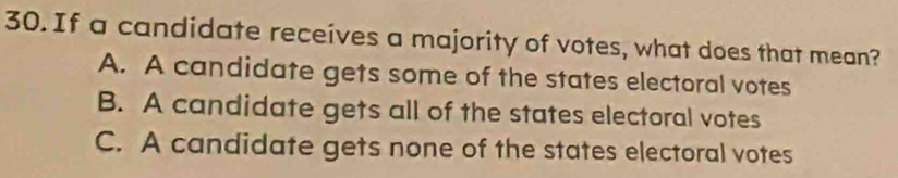 If a candidate receives a majority of votes, what does that mean?
A. A candidate gets some of the states electoral votes
B. A candidate gets all of the states electoral votes
C. A candidate gets none of the states electoral votes