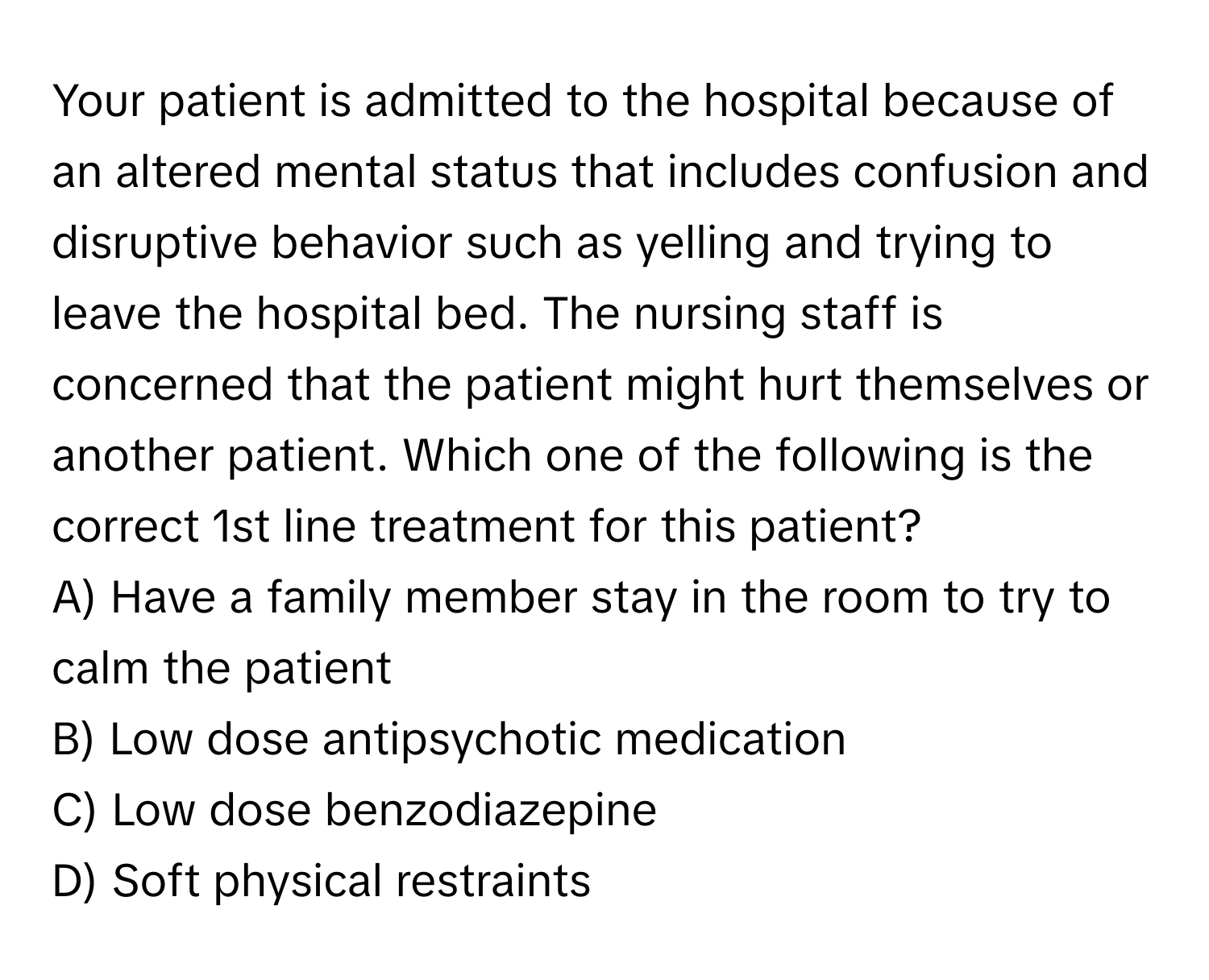 Your patient is admitted to the hospital because of an altered mental status that includes confusion and disruptive behavior such as yelling and trying to leave the hospital bed. The nursing staff is concerned that the patient might hurt themselves or another patient. Which one of the following is the correct 1st line treatment for this patient?

A) Have a family member stay in the room to try to calm the patient
B) Low dose antipsychotic medication
C) Low dose benzodiazepine
D) Soft physical restraints