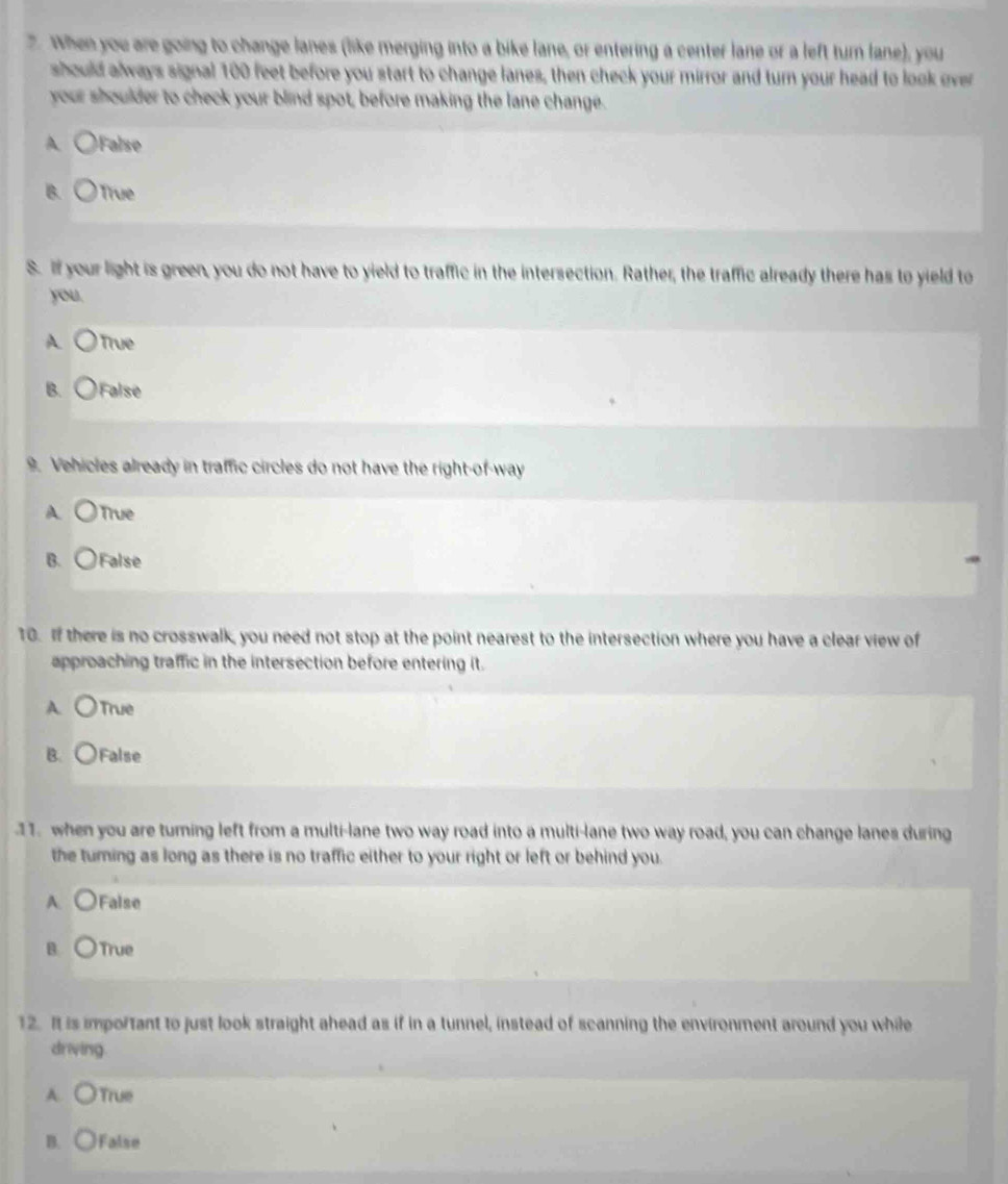 When you are going to change lanes (like merging into a bike lane, or entering a center lane or a left turn lane), you
should always signal 100 feet before you start to change lanes, then check your mirror and turn your head to look over
your shoulder to check your blind spot, before making the lane change.
A )False
B. ) True
S. If your light is green, you do not have to yield to traffic in the intersection. Rather, the traffic already there has to yield to
you.
A ) True
B. ○False
9. Vehicles already in traffic circles do not have the right-of-way
A True
B. False
10. If there is no crosswalk, you need not stop at the point nearest to the intersection where you have a clear view of
approaching traffic in the intersection before entering it.
A. True
B. ○False
11. when you are turning left from a multi-lane two way road into a multi-lane two way road, you can change lanes during
the turning as long as there is no traffic either to your right or left or behind you.
A. False
B. True
12. It is important to just look straight ahead as if in a tunnel, instead of scanning the environment around you while
driving
A. True
B. False