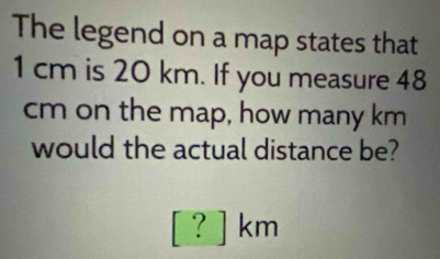 The legend on a map states that
1 cm is 20 km. If you measure 48
cm on the map, how many km
would the actual distance be?
[?]km