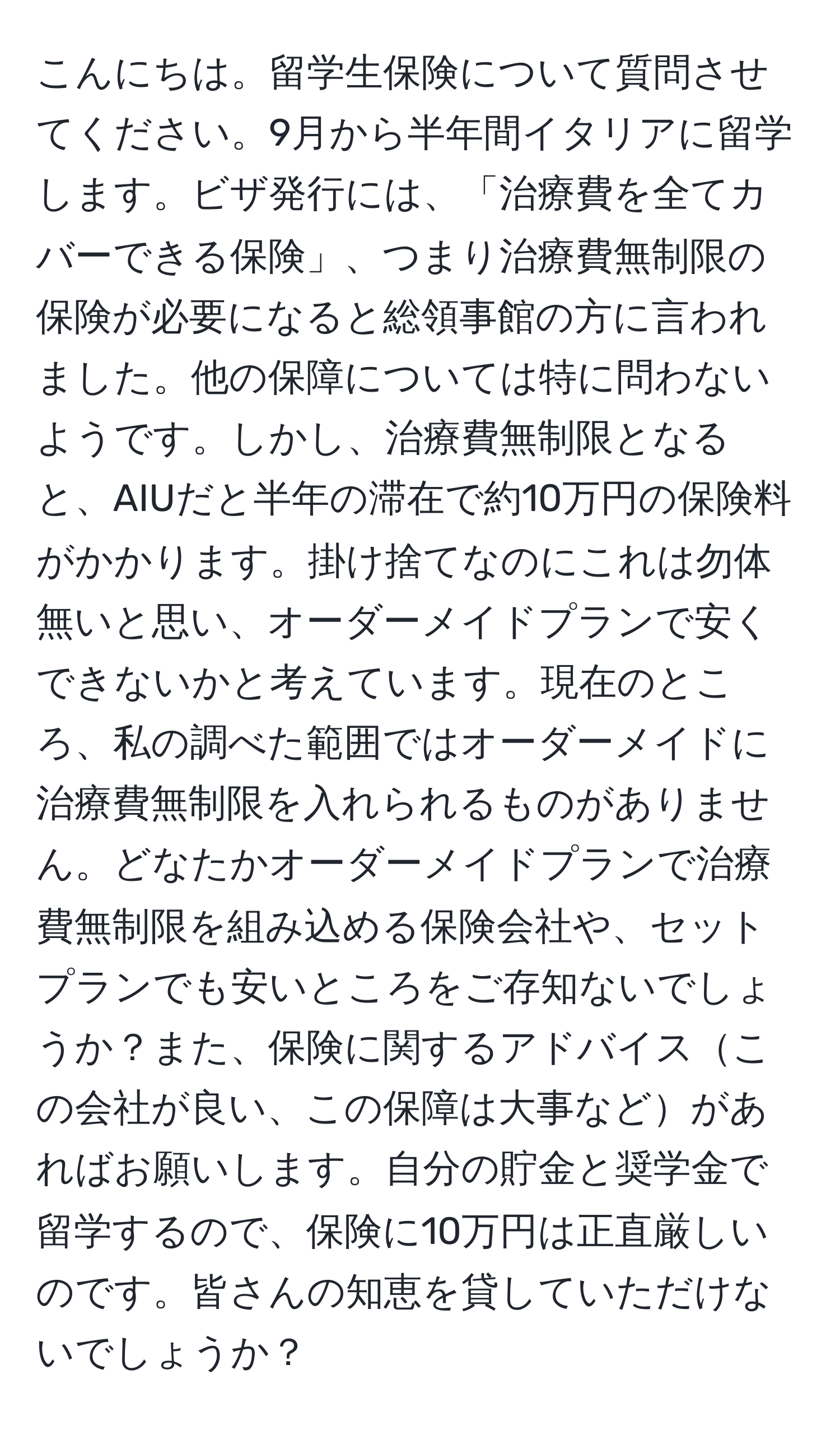 こんにちは。留学生保険について質問させてください。9月から半年間イタリアに留学します。ビザ発行には、「治療費を全てカバーできる保険」、つまり治療費無制限の保険が必要になると総領事館の方に言われました。他の保障については特に問わないようです。しかし、治療費無制限となると、AIUだと半年の滞在で約10万円の保険料がかかります。掛け捨てなのにこれは勿体無いと思い、オーダーメイドプランで安くできないかと考えています。現在のところ、私の調べた範囲ではオーダーメイドに治療費無制限を入れられるものがありません。どなたかオーダーメイドプランで治療費無制限を組み込める保険会社や、セットプランでも安いところをご存知ないでしょうか？また、保険に関するアドバイスこの会社が良い、この保障は大事などがあればお願いします。自分の貯金と奨学金で留学するので、保険に10万円は正直厳しいのです。皆さんの知恵を貸していただけないでしょうか？