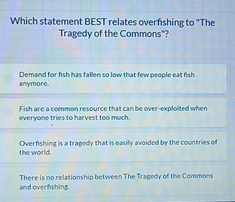 Which statement BEST relates overfshing to "The
Tragedy of the Commons"?
Demand for fish has fallen so low that few people eat fish
anymore.
Fish are a common resource that can be over-exploited when
everyone tries to harvest too much.
Overfshing is a tragedy that is easily avoided by the countries of
the world.
There is no relationship between The Tragedy of the Commons
and over fishing.