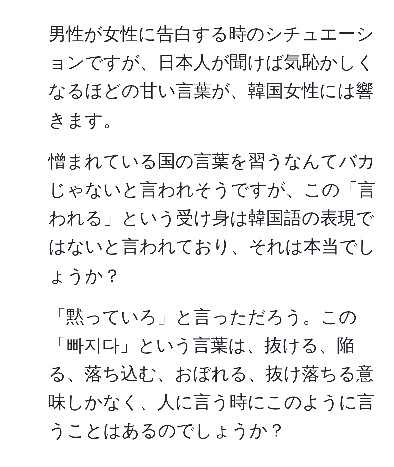 男性が女性に告白する時のシチュエーションですが、日本人が聞けば気恥かしくなるほどの甘い言葉が、韓国女性には響きます。

2. 憎まれている国の言葉を習うなんてバカじゃないと言われそうですが、この「言われる」という受け身は韓国語の表現ではないと言われており、それは本当でしょうか？

3. 「黙っていろ」と言っただろう。この「빠지다」という言葉は、抜ける、陥る、落ち込む、おぼれる、抜け落ちる意味しかなく、人に言う時にこのように言うことはあるのでしょうか？