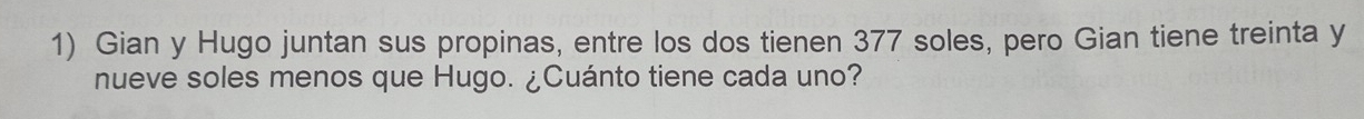 Gian y Hugo juntan sus propinas, entre los dos tienen 377 soles, pero Gian tiene treinta y 
nueve soles menos que Hugo. ¿Cuánto tiene cada uno?