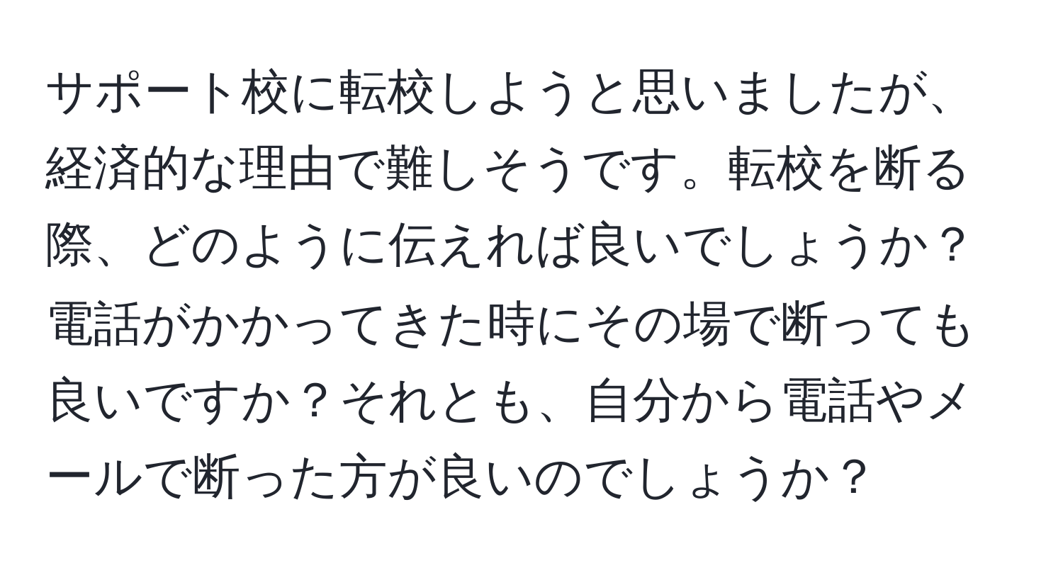 サポート校に転校しようと思いましたが、経済的な理由で難しそうです。転校を断る際、どのように伝えれば良いでしょうか？電話がかかってきた時にその場で断っても良いですか？それとも、自分から電話やメールで断った方が良いのでしょうか？