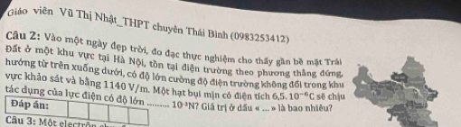 Giáo viên Vũ Thị Nhật_THPT chuyên Thái Bình (0983253412) 
Câu 2: Vào một ngày đẹp trời, đo đạc thực nghiệm cho thấy gần bề mặt Trái 
Đất ở một khu vực tại Hà Nội, tồn tại điện trường theo phương thắng đứng, 
hướng từ trên xuống dưới, có độ lớn cường độ điện trường không đổi trong khu 
vực khảo sát và bằng 1140 V/m. Một hạt bụi mịn có điện tích 6, 5.10^(-6)C sẽ chậu 
tác dụng của lực điện có độ lớn ........... 10^(-3)N? Giá trị ở dấu « ... » là bao nhiêu? 
Đáp án: 
Câu 3:M6