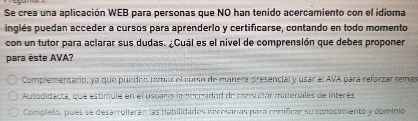 Se crea una aplicación WEB para personas que NO han tenido acercamiento con el idioma
inglés puedan acceder a cursos para aprenderlo y certificarse, contando en todo momento
con un tutor para aclarar sus dudas. ¿Cuál es el nivel de comprensión que debes proponer
para éste AVA?
Complementario, ya que pueden tomar el curso de manera presencial y usar el AVA para reforzar temas
Autodidacta, que estimule en el usuario la necesidad de consultar materiales de interés
Completo, pues se desarrollarán las habilidades necesarias para certificar su conocimiento y dominio