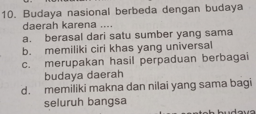 Budaya nasional berbeda dengan budaya
daerah karena ....
a. berasal dari satu sumber yang sama
b. memiliki ciri khas yang universal
c. merupakan hasil perpaduan berbagai
budaya daerah
d. memiliki makna dan nilai yang sama bagi
seluruh bangsa