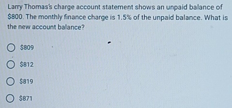 Larry Thomas's charge account statement shows an unpaid balance of
$800. The monthly finance charge is 1.5% of the unpaid balance. What is
the new account balance?
$809
$812
$819
$871