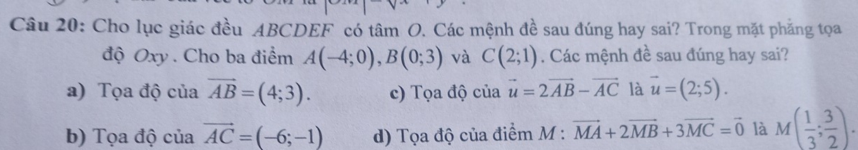 Cho lục giác đều ABCDEF có tâm O. Các mệnh đề sau đúng hay sai? Trong mặt phẳng tọa
độ Oxy. Cho ba điểm A(-4;0), B(0;3) và C(2;1). Các mệnh đề sau đúng hay sai?
a) Tọa độ của vector AB=(4;3). c) Tọa độ của vector u=2vector AB-vector AC là vector u=(2;5).
b) Tọa độ của vector AC=(-6;-1) d) Tọa độ của điểm M : vector MA+2vector MB+3vector MC=vector 0 là M( 1/3 ; 3/2 ).